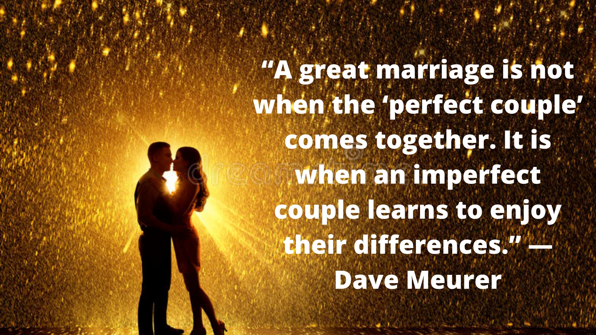 “A great marriage is not when the ‘perfect couple’ comes together. It is when an imperfect couple learns to enjoy their differences.” ― Dave Meurer.