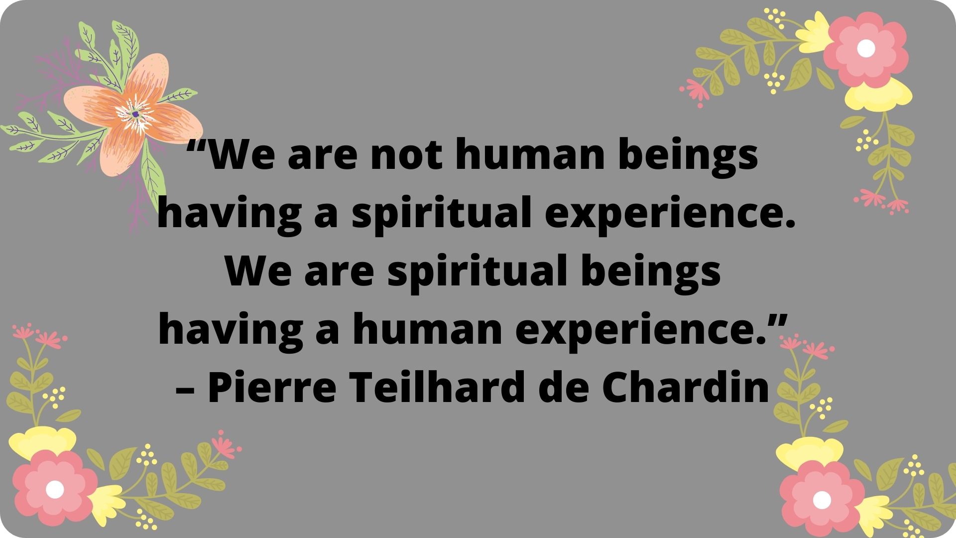 We are not human beings having a spiritual experience. We are spiritual beings having a human experience. – Pierre Teilhard de Chardin.