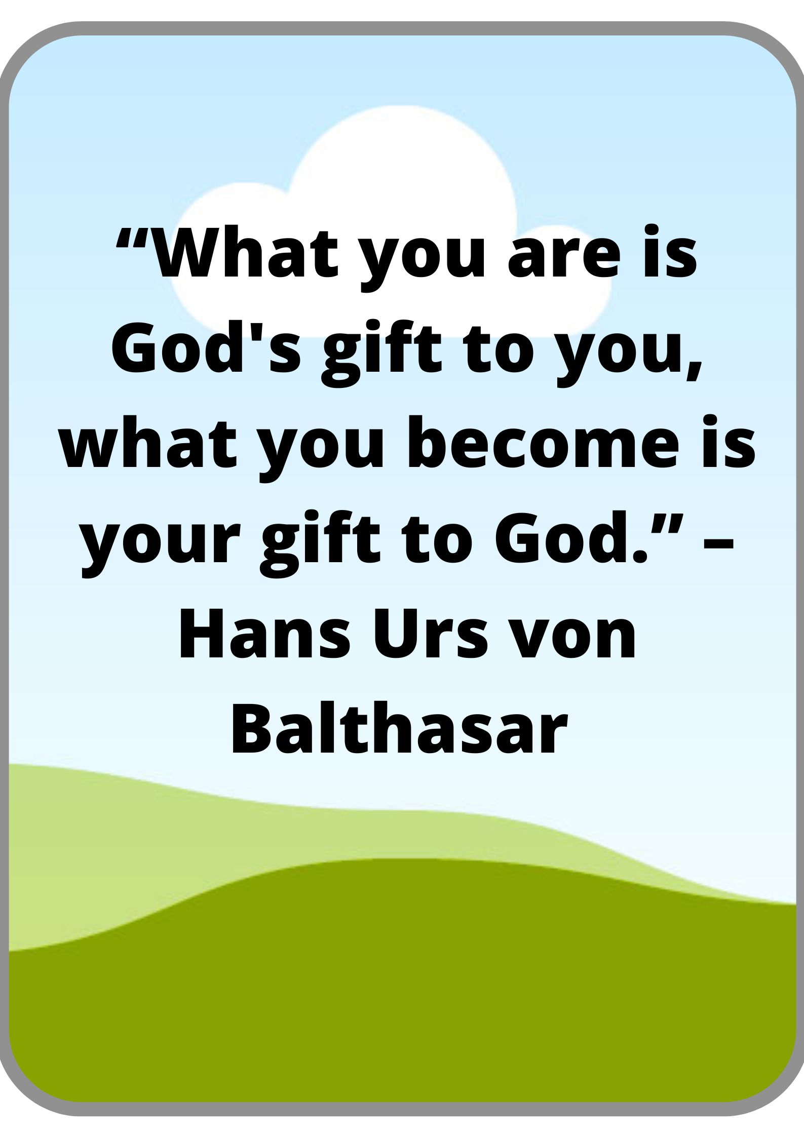 “What you are is God's gift to you, what you become is your gift to God.” – Hans Urs von Balthasar.