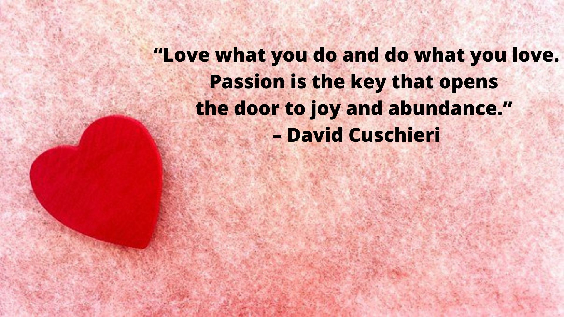 Love what you do and do what you love. Passion is the key that opens the door to joy and abundance.