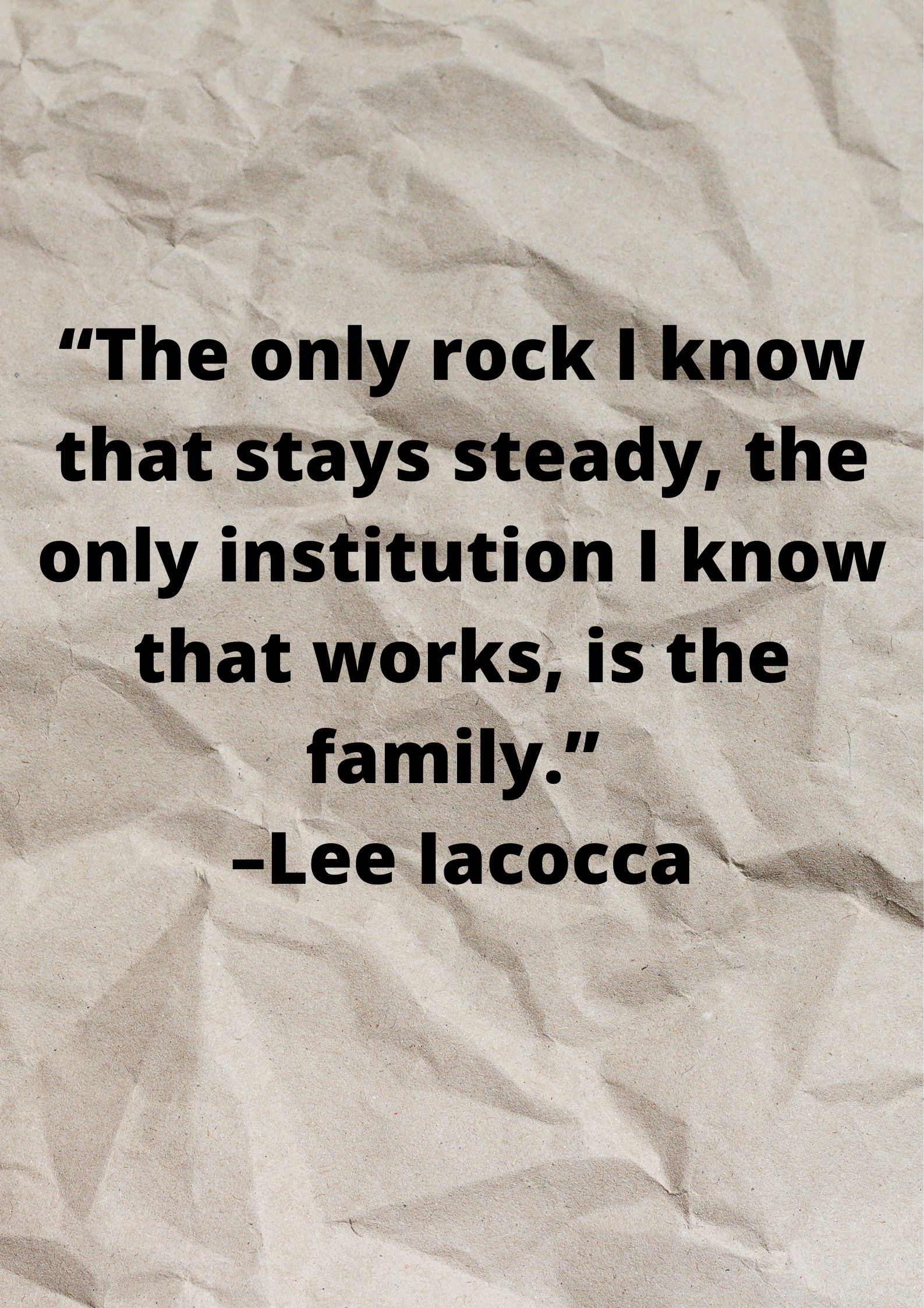 “The only rock I know that stays steady, the only institution I know that works, is the family.” –Lee Iacocca.