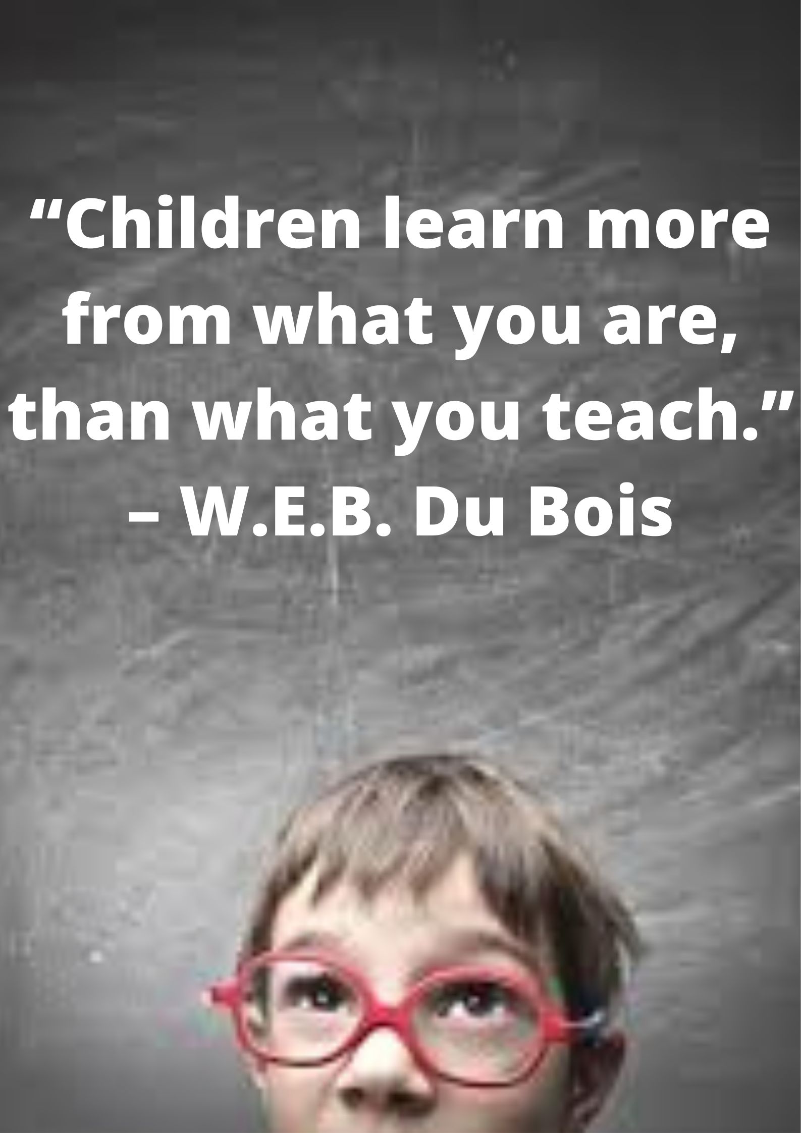 “Children learn more from what you are, than what you teach.” – W.E.B. Du Bois.