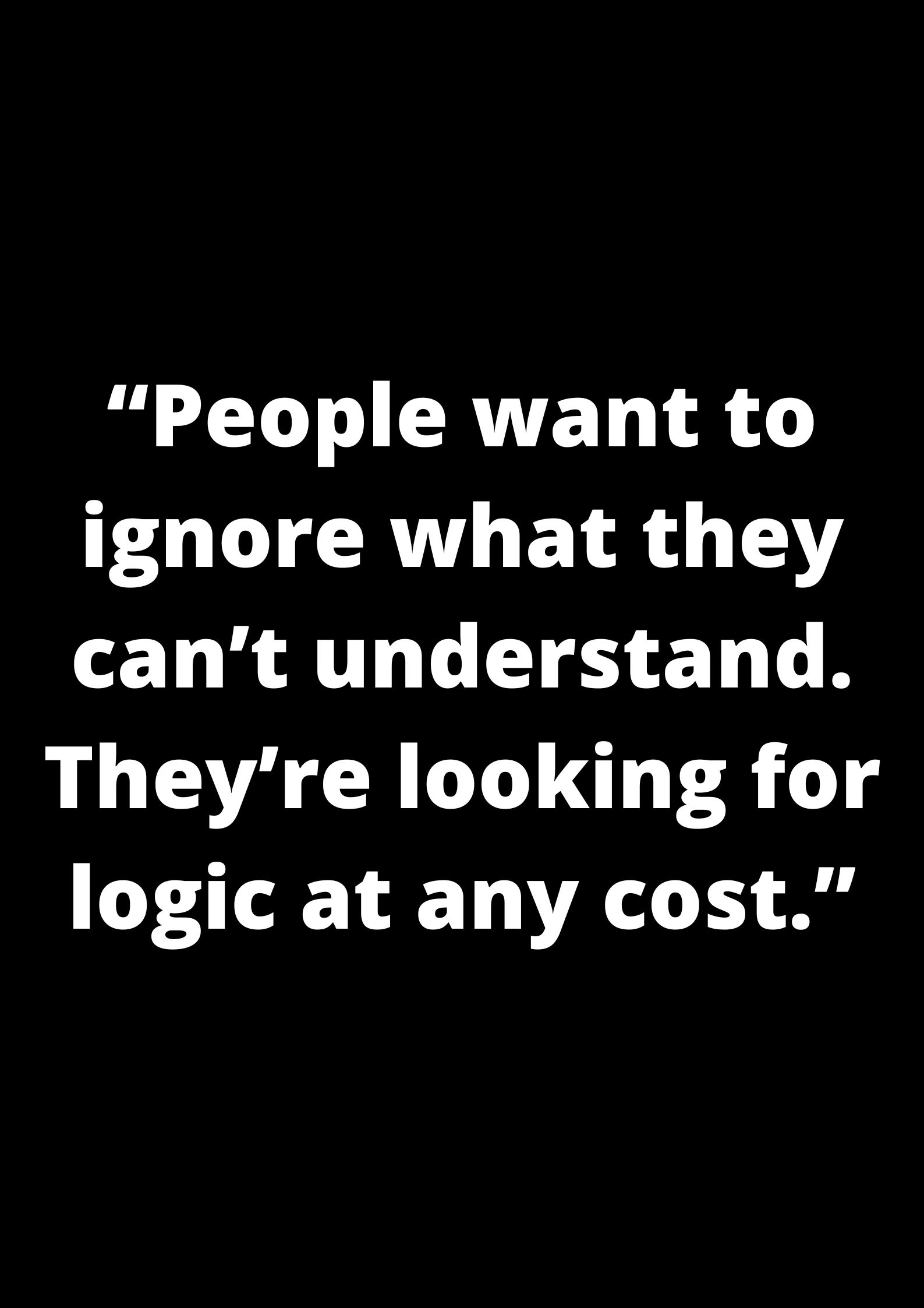 “People want to ignore what they can’t understand. They’re looking for logic at any cost.”