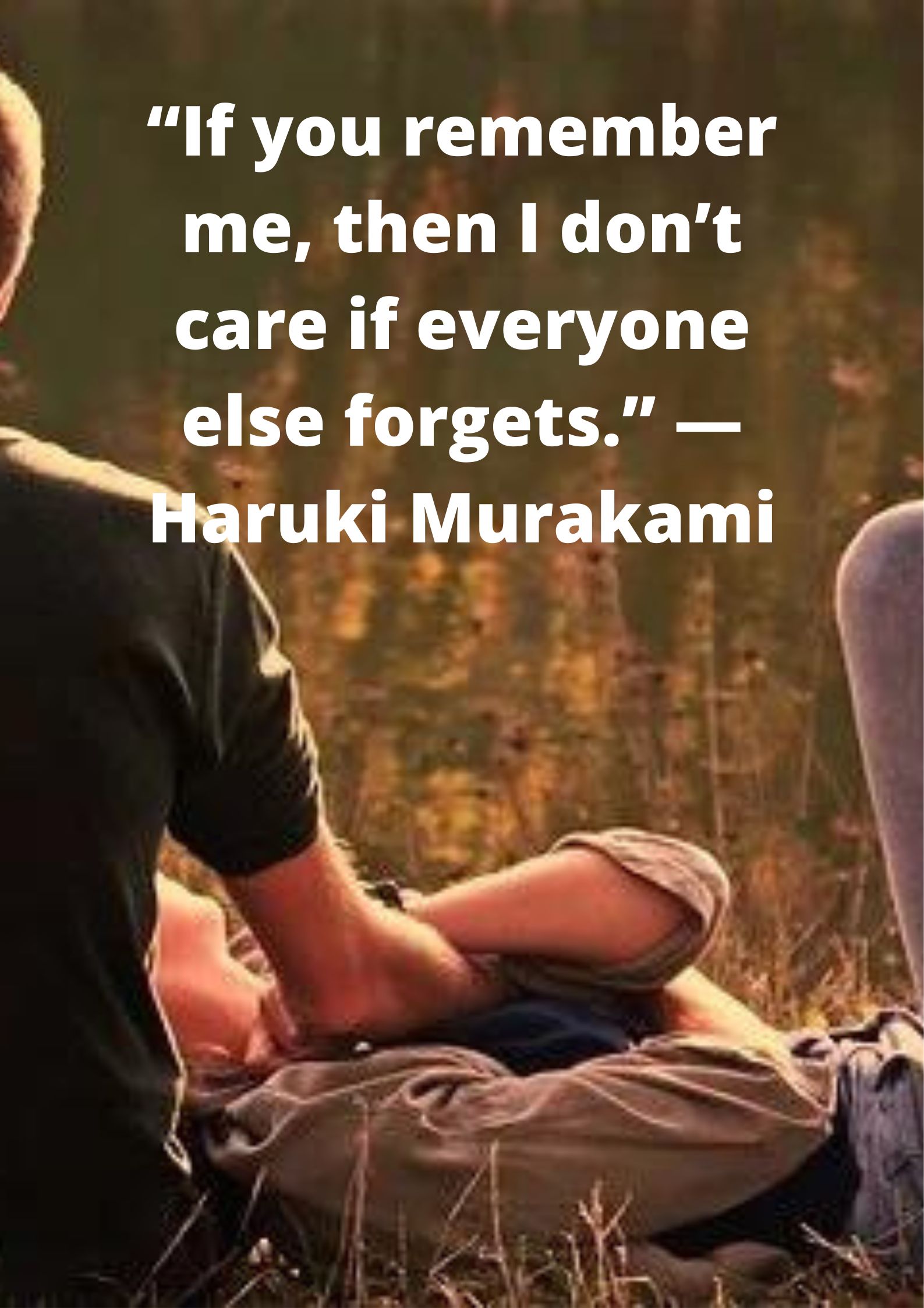 “If you remember me, then I don’t care if everyone else forgets.” —Haruki Murakami.