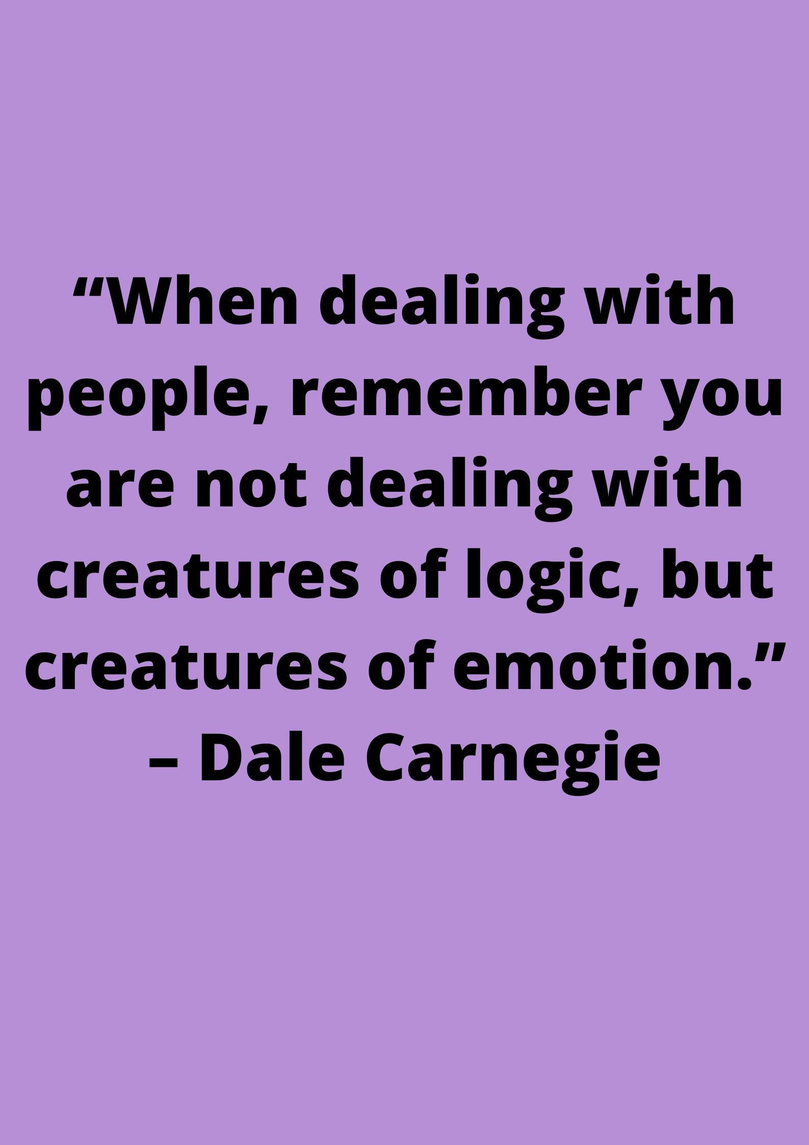 “When dealing with people, remember you are not dealing with creatures of logic, but creatures of emotion.” ~ Dale Carnegie.