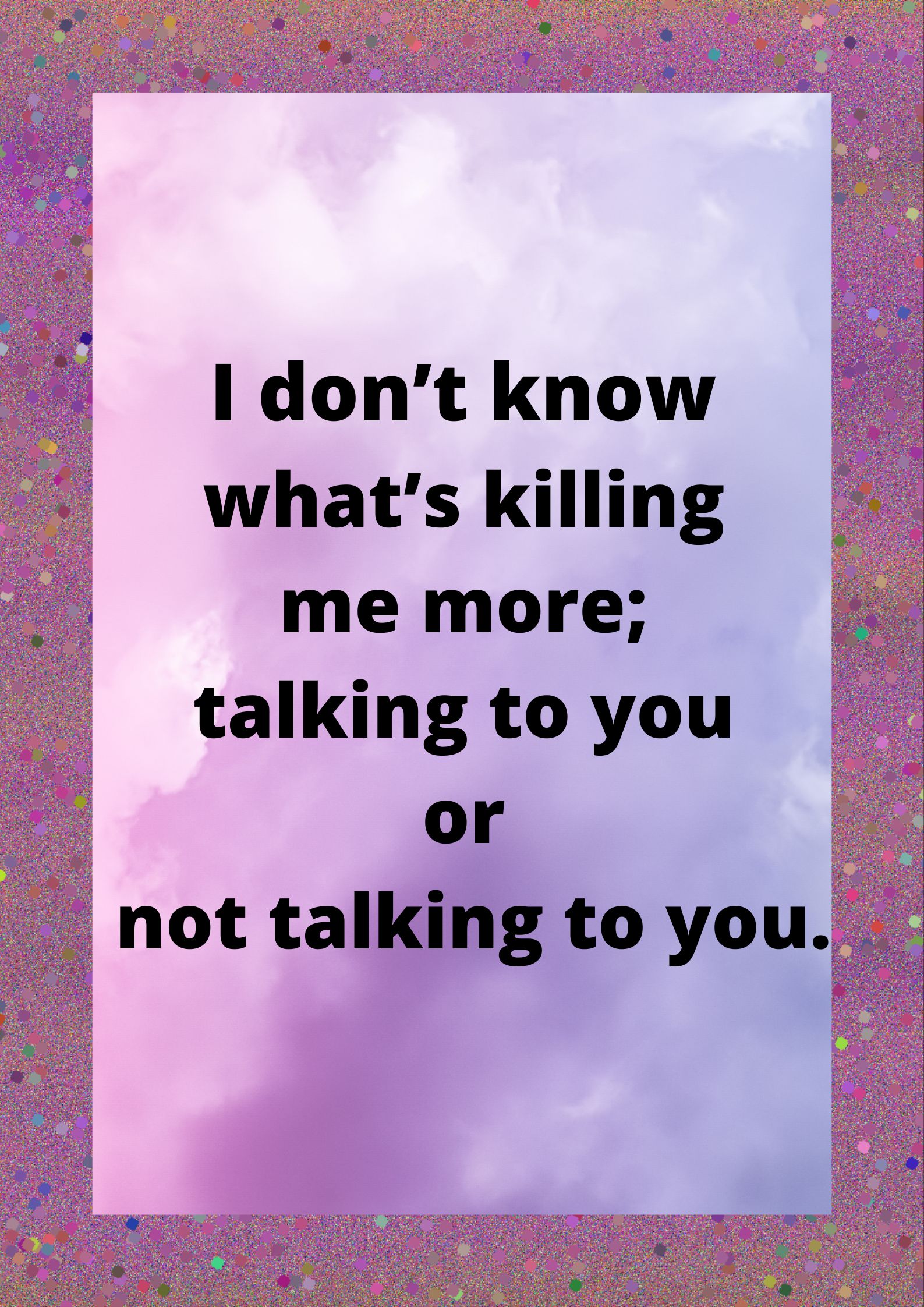 I don't know what's killing me more; talking to you or not talking to you.