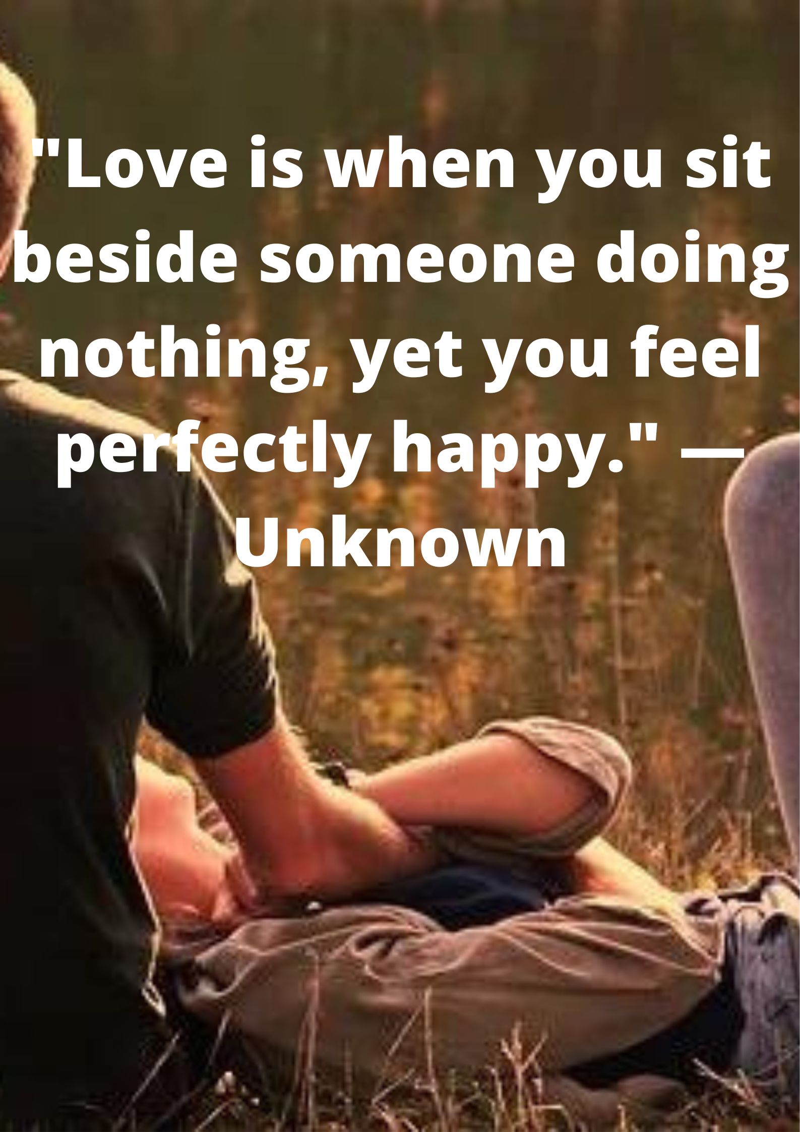 "Love is when you sit beside someone doing nothing, yet you feel perfectly happy." —Unknown.