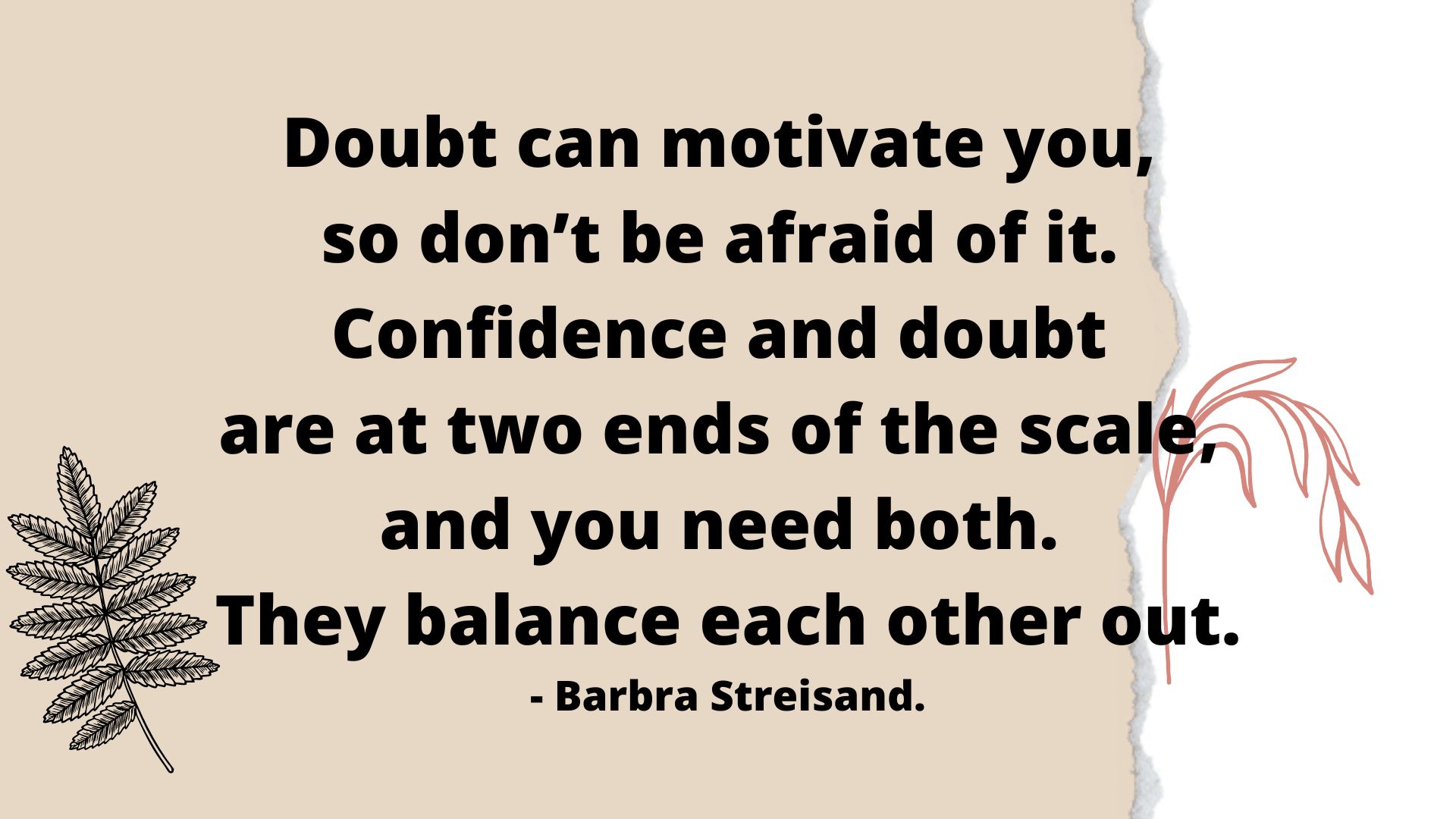 Doubt can motivate you, so don’t be afraid of it. Confidence and doubt are at two ends of the scale, and you need both. They balance each other out.- Barbra Streisand.