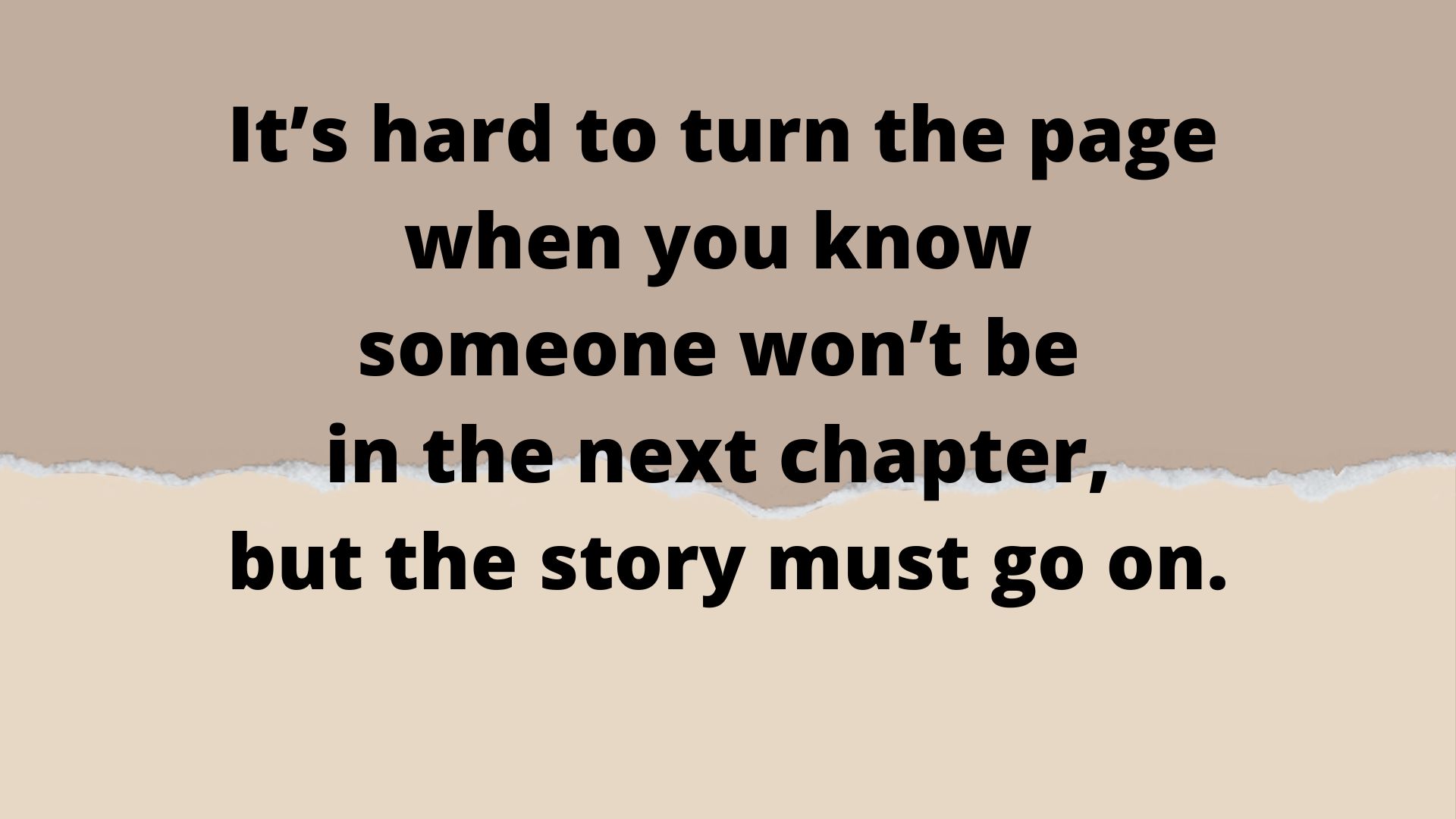 Hard life- It's hard to turn the page when you know someone won't be in the next chapter, but the story must go on.