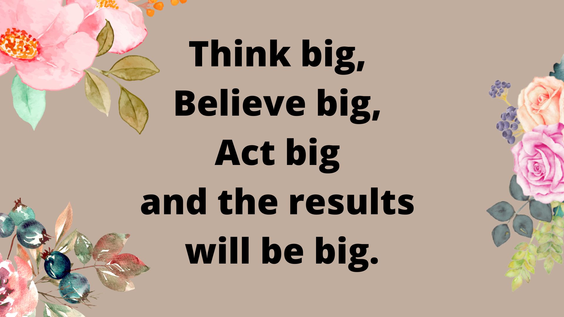 Think big, believe big, Act big and the results is big.