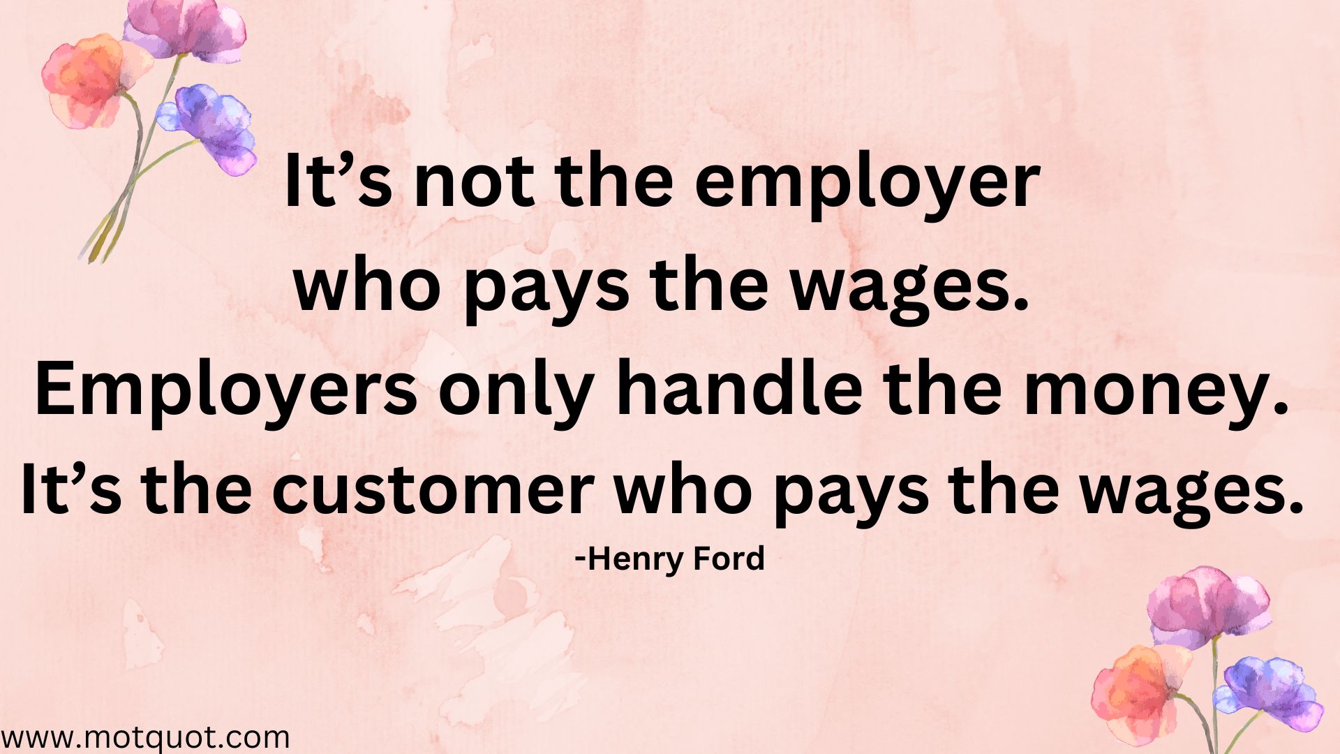 It’s not the employer who pays the wages. Employers only handle the money. It’s the customer who pays the wages. -Henry Ford.