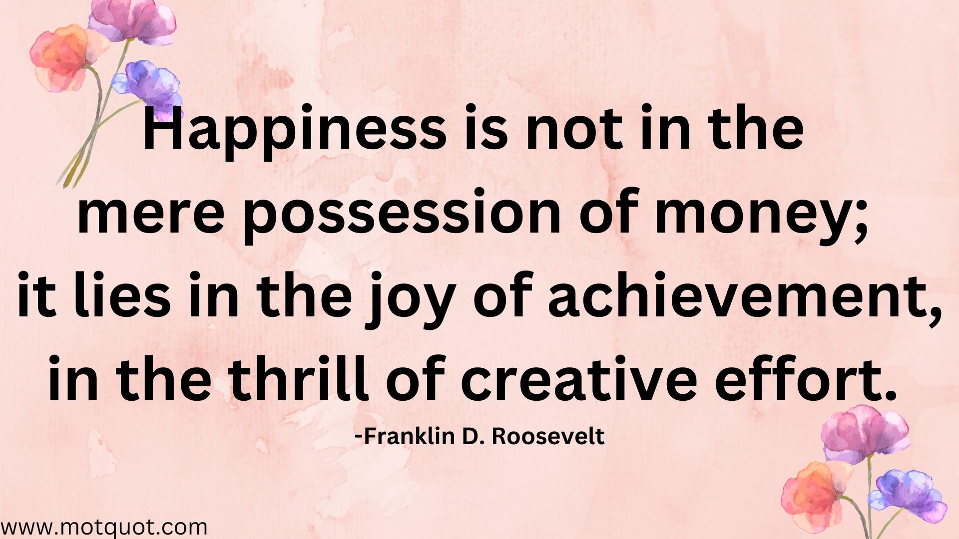 Happiness is not in the mere possession of money; it lies in the joy of achievement, in the thrill of creative effort. -Franklin D. Roosevelt.