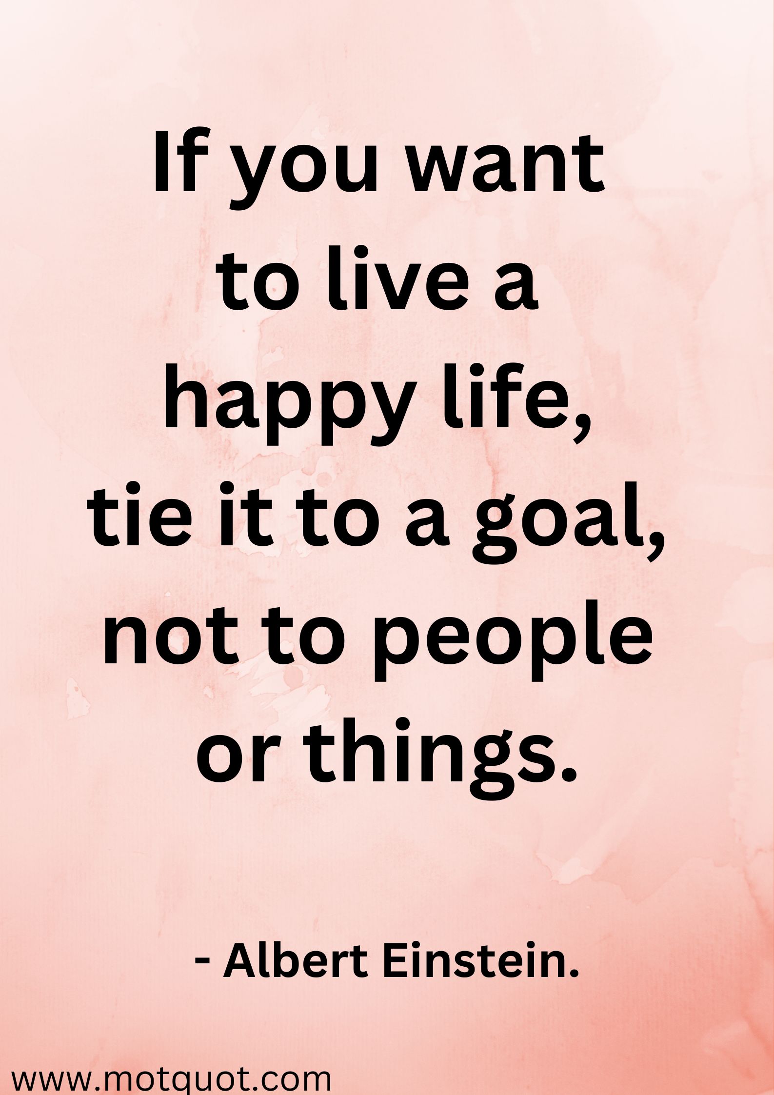 If you want to live a happy life,
tie it to a goal, not to people
or things.- Albert Einstein.