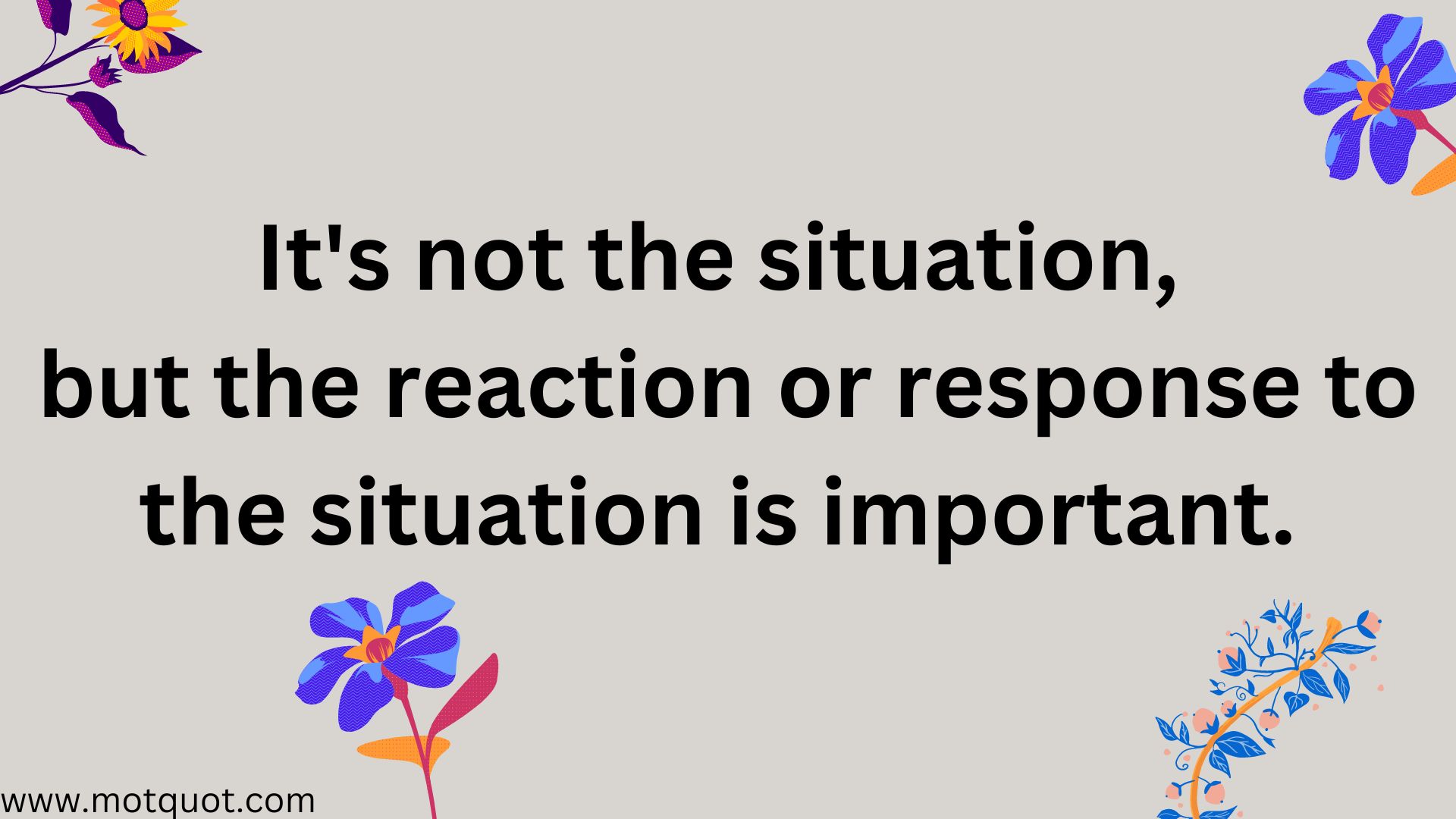 It's not the situation, but the reaction or response to the situation is important.