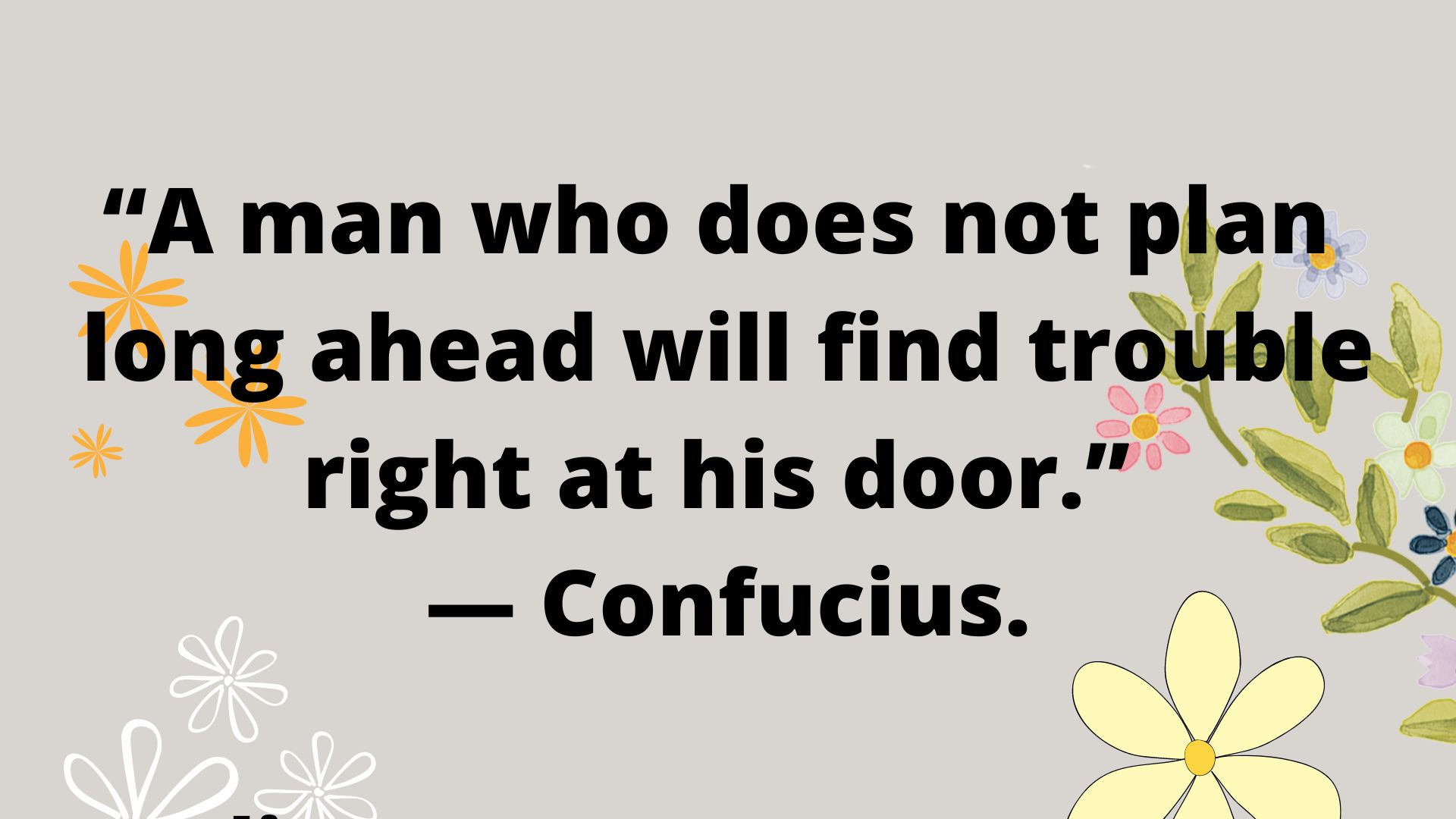 “A man who does not plan long ahead will find trouble right at his door.” ― Confucius.