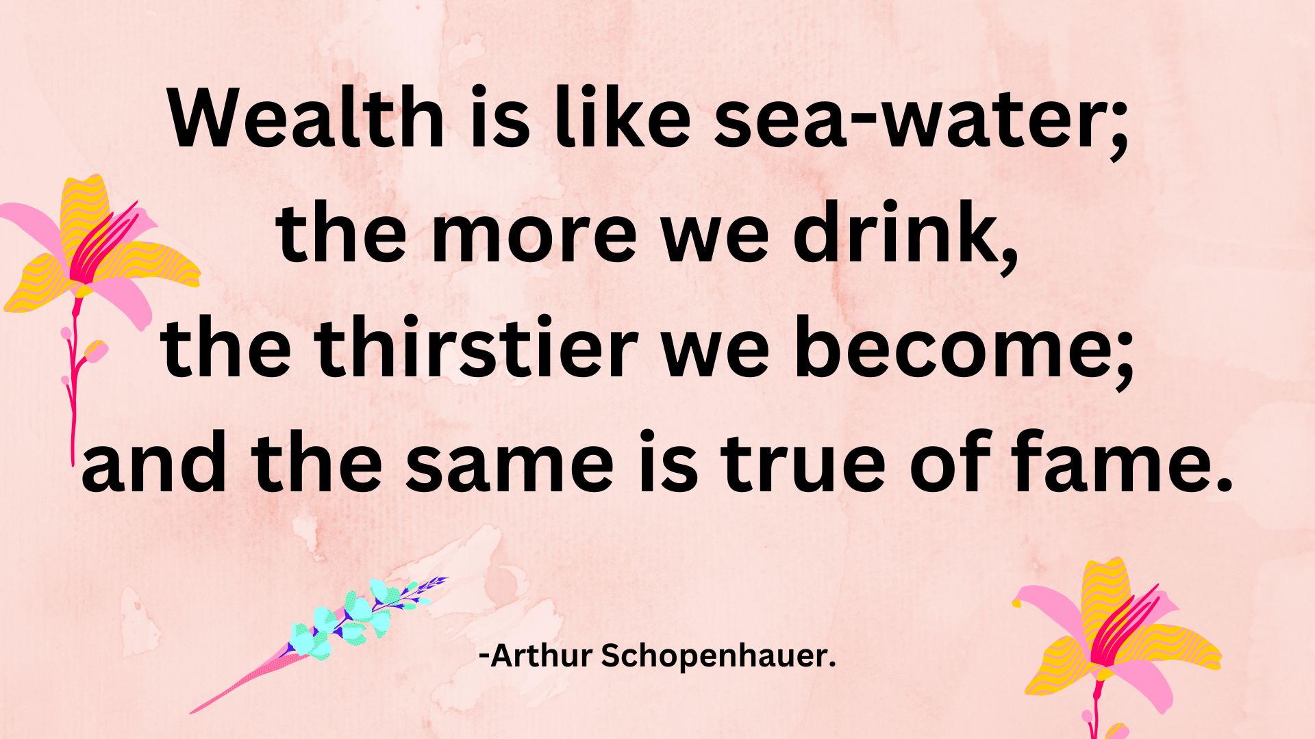 Wealth is like sea-water; the more we drink, the thirstier we become; and the same is true of fame. -Arthur Schopenhauer.