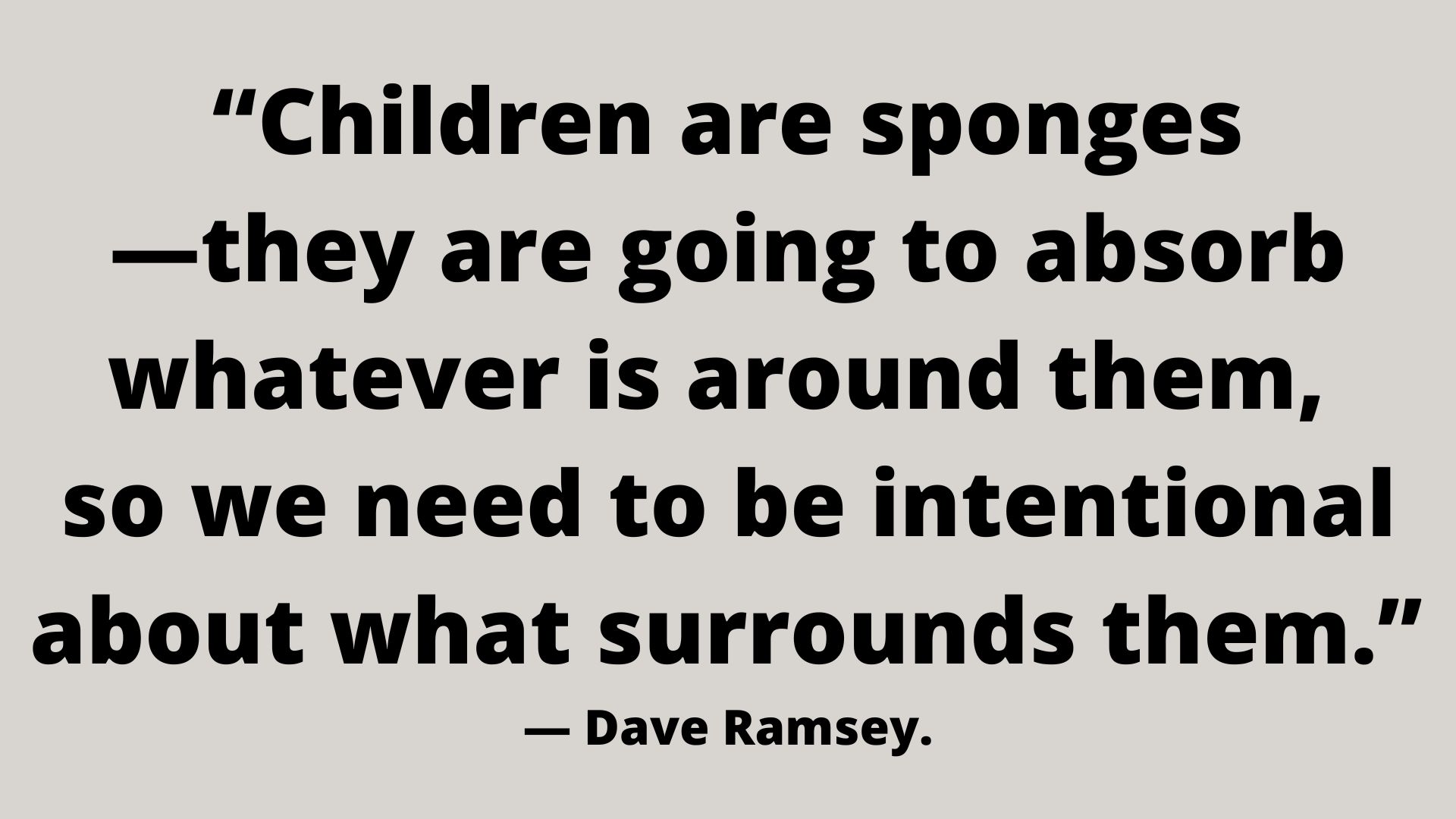 “Children are sponges—they are going to absorb whatever is around them, so we need to be intentional about what surrounds them.” ― Dave Ramsey.