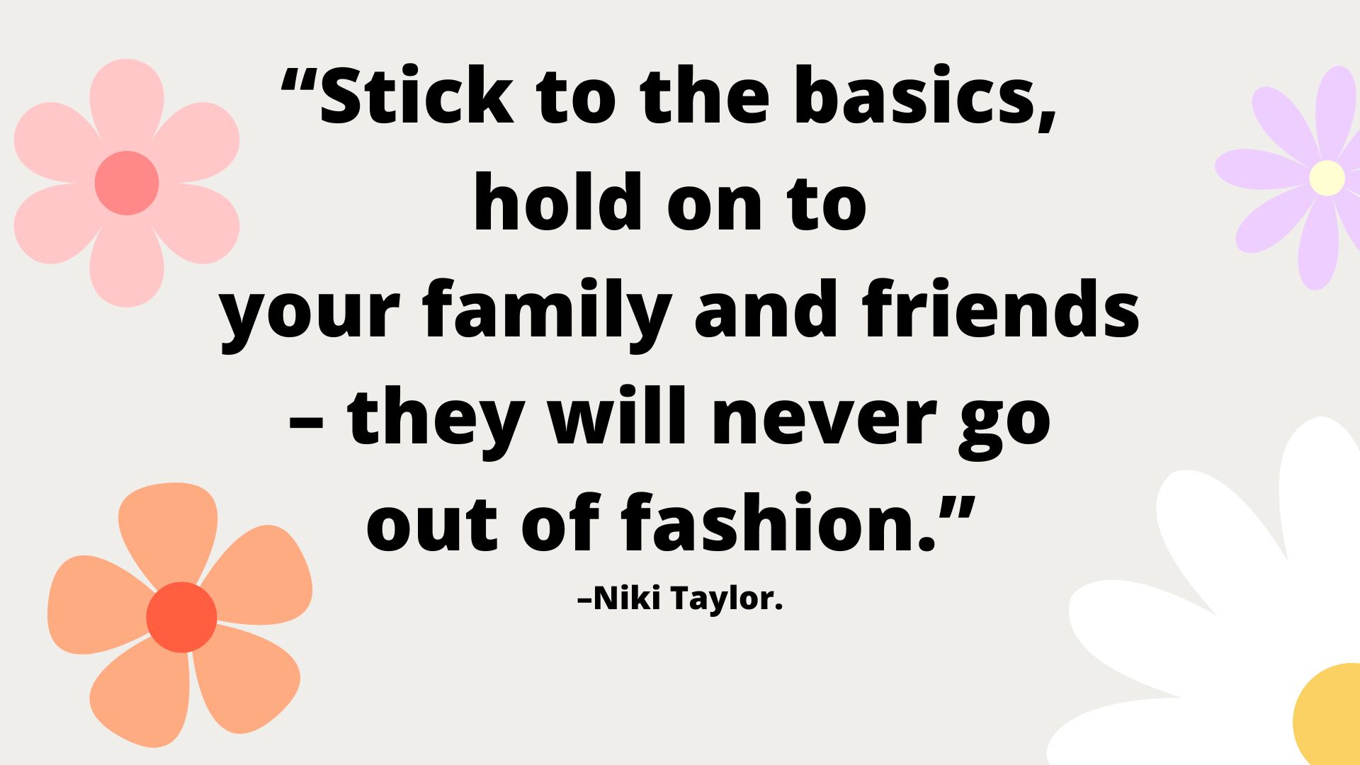 “Stick to the basics, hold on to your family and friends – they will never go out of fashion.” –Niki Taylor.