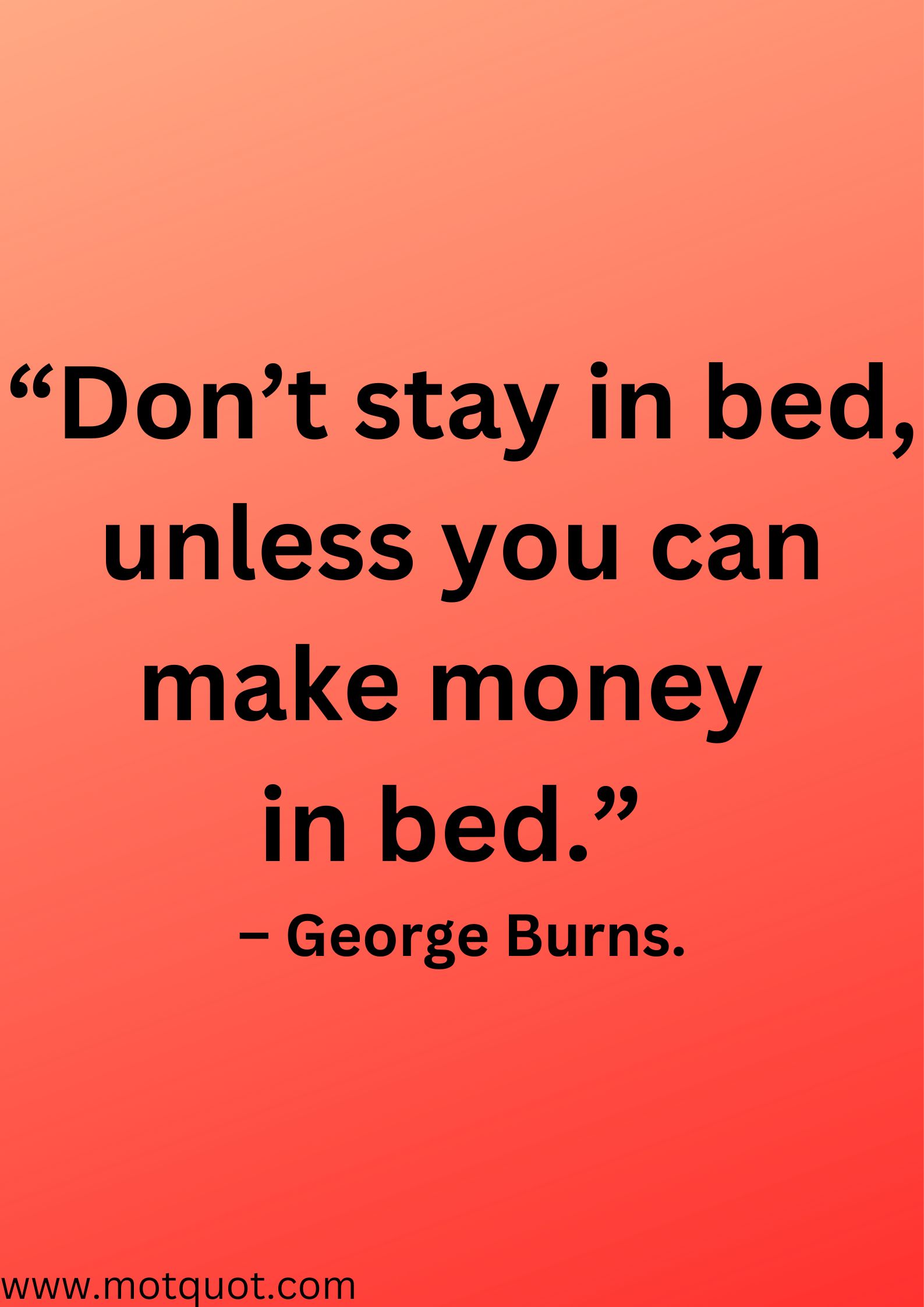 “Don’t stay in bed, unless you can make money in bed.” – George Burns.