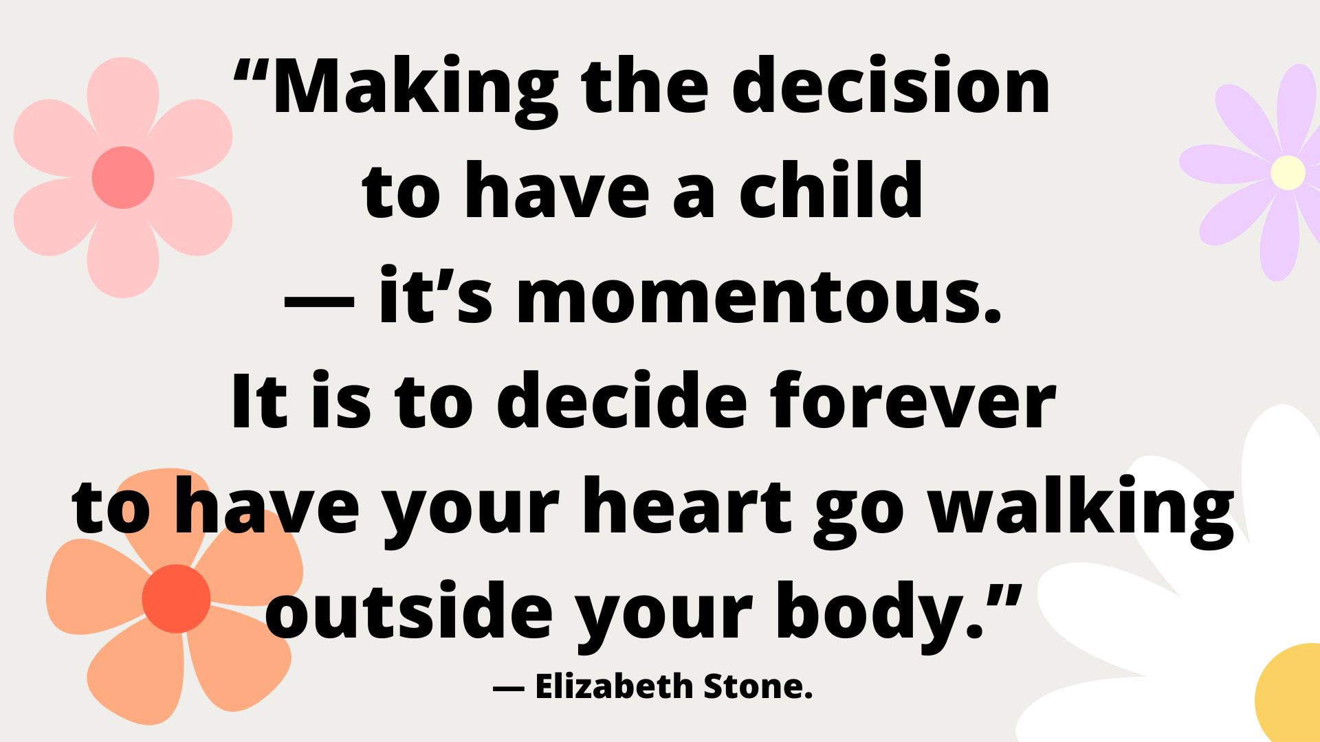 “Making the decision to have a child — it’s momentous. It is to decide forever to have your heart go walking outside your body.” ― Elizabeth Stone.