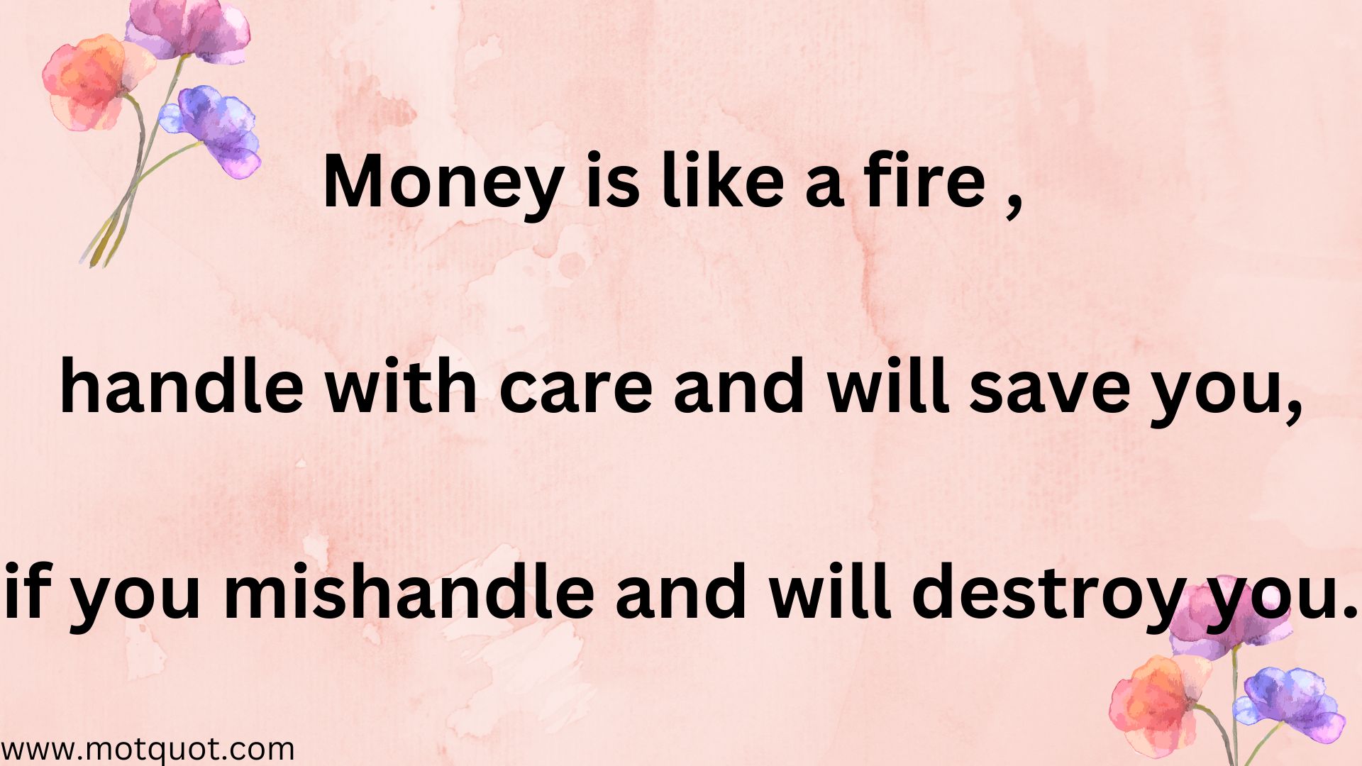 Money is like a fire , Handle with care and will save you, if you mishandle it will destroy you.