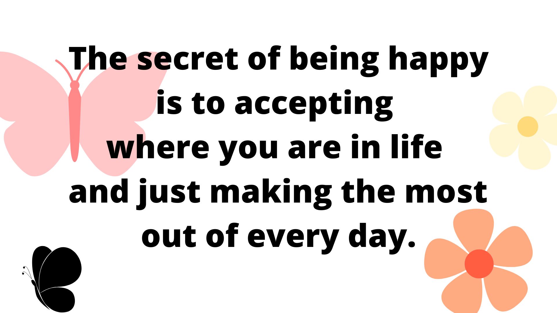 The secret of being happy is to accepting where you are in life and just making the most out of every day.