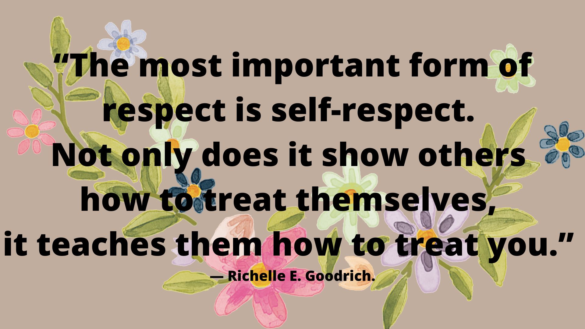 “The most important form of respect is self-respect. Not only does it show others how to treat themselves, it teaches them how to treat you.” ― Richelle E. Goodrich.